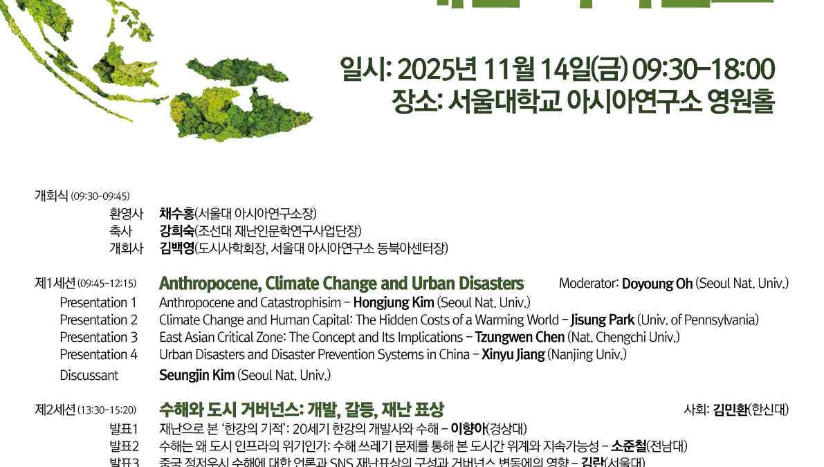 초록색 식생으로 표현한 반도형 지구 일러스트를 왼쪽에 배치한 세로형 학술대회 포스터. 큰 제목 “동아시아 기후 위기와 재난 거버넌스”. 행사 정보: 2025년 11월 14일(금) 09:30–18:00, 장소: 서울대학교 아시아연구소 영원홀. 하단에 “오전 프로그램 영어, 오후 프로그램 한국어” 안내 문구. 공동주최 로고와 문의 이메일/전화 포함. 프로그램 요약(좌측 정렬 텍스트): 개회식(09:30–09:45): 환영사·축사·개회사 순서. 제1세션(09:45–12:15) — “Anthropocene, Climate Change and Urban Disasters”(영어) 사회: Doyoung Oh (Seoul Nat. Univ.) 발표 1: “Anthropocene and Catastrophism” – Hongjung Kim (Seoul Nat. Univ.) 발표 2: “Climate Change and Human Capital: The Hidden Costs of a Warming World” – Jisung Park (Univ. of Pennsylvania) 발표 3: “East Asian Critical Zone: The Concept and Its Implications” – Zunweng(또는 Zengwen) Chen (Nat. Chengchi Univ.) 발표 4: “Urban Disasters and Disaster Prevention Systems in China” – Xinyu Jiang (Nanjing Univ.) 지정토론: Seungjin Kim (Seoul Nat. Univ.) 제2세션(13:30–15:20) — “취약한 도시 거버넌스: 개발, 갈등, 재난 표상”(한국어) 사회와 다수 발표·토론이 안내 표 형식으로 나열됨(발표 1–3, 지정토론 2인). 제3세션(15:40–18:00) — “기후 위기와 포스트–재난의 정동과 사유: 문학, 역사, 전망”(한국어) 사회와 다수 발표·토론이 안내 표 형식으로 나열됨(발표 1–4, 지정토론 2인). 하단: 공동주최 표기(도시사회학회, SNUAC 동북아센터, 조선대 재난인문학연구사업단)와 기관 로고, 문의: junry7@snu.ac.kr / 02-880-6894