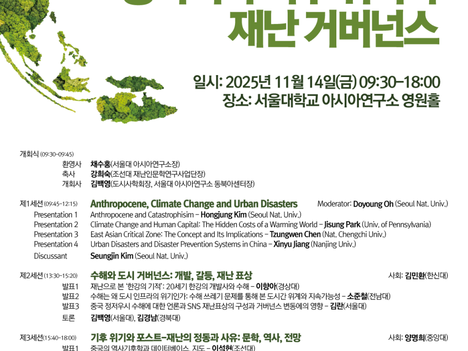 초록색 식생으로 표현한 반도형 지구 일러스트를 왼쪽에 배치한 세로형 학술대회 포스터. 큰 제목 “동아시아 기후 위기와 재난 거버넌스”. 행사 정보: 2025년 11월 14일(금) 09:30–18:00, 장소: 서울대학교 아시아연구소 영원홀. 하단에 “오전 프로그램 영어, 오후 프로그램 한국어” 안내 문구. 공동주최 로고와 문의 이메일/전화 포함. 프로그램 요약(좌측 정렬 텍스트): 개회식(09:30–09:45): 환영사·축사·개회사 순서. 제1세션(09:45–12:15) — “Anthropocene, Climate Change and Urban Disasters”(영어) 사회: Doyoung Oh (Seoul Nat. Univ.) 발표 1: “Anthropocene and Catastrophism” – Hongjung Kim (Seoul Nat. Univ.) 발표 2: “Climate Change and Human Capital: The Hidden Costs of a Warming World” – Jisung Park (Univ. of Pennsylvania) 발표 3: “East Asian Critical Zone: The Concept and Its Implications” – Zunweng(또는 Zengwen) Chen (Nat. Chengchi Univ.) 발표 4: “Urban Disasters and Disaster Prevention Systems in China” – Xinyu Jiang (Nanjing Univ.) 지정토론: Seungjin Kim (Seoul Nat. Univ.) 제2세션(13:30–15:20) — “취약한 도시 거버넌스: 개발, 갈등, 재난 표상”(한국어) 사회와 다수 발표·토론이 안내 표 형식으로 나열됨(발표 1–3, 지정토론 2인). 제3세션(15:40–18:00) — “기후 위기와 포스트–재난의 정동과 사유: 문학, 역사, 전망”(한국어) 사회와 다수 발표·토론이 안내 표 형식으로 나열됨(발표 1–4, 지정토론 2인). 하단: 공동주최 표기(도시사회학회, SNUAC 동북아센터, 조선대 재난인문학연구사업단)와 기관 로고, 문의: junry7@snu.ac.kr / 02-880-6894